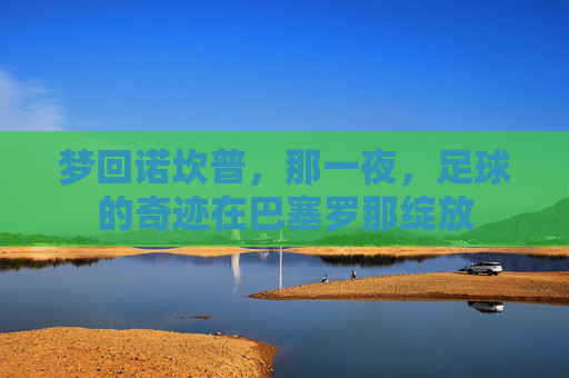 梦回诺坎普,那一夜,足球的奇迹在巴塞罗那绽放