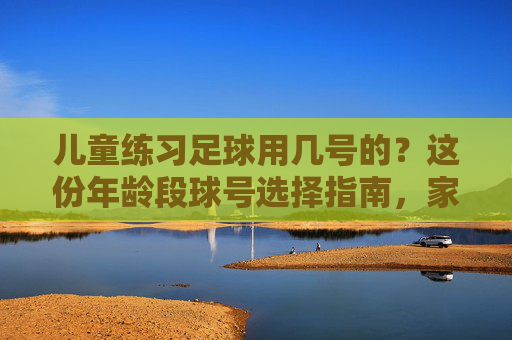 儿童练习足球用几号的?这份年龄段球号选择指南,家长必看