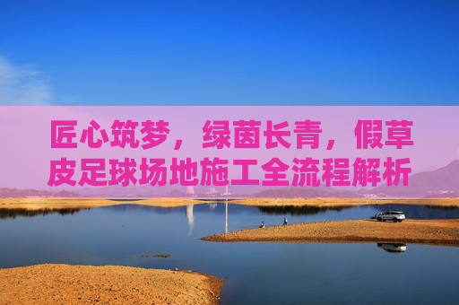 匠心筑梦，绿茵长青，假草皮足球场地施工全流程解析