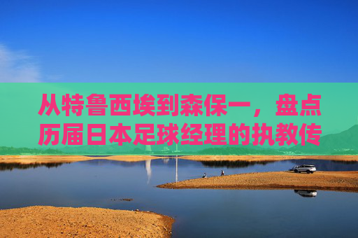 从特鲁西埃到森保一,盘点历届日本足球经理的执教传奇
