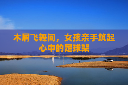 木屑飞舞间,女孩亲手筑起心中的足球架