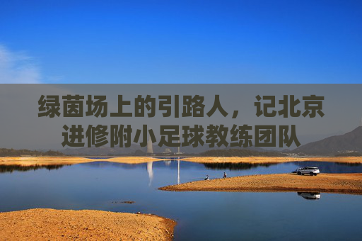 绿茵场上的引路人，记北京进修附小足球教练团队