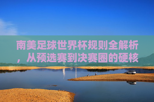南美足球世界杯规则全解析,从预选赛到决赛圈的硬核指南