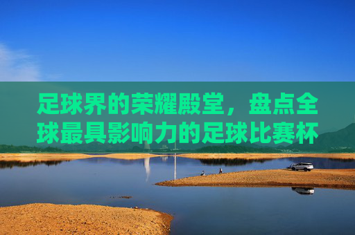 足球界的荣耀殿堂，盘点全球最具影响力的足球比赛杯