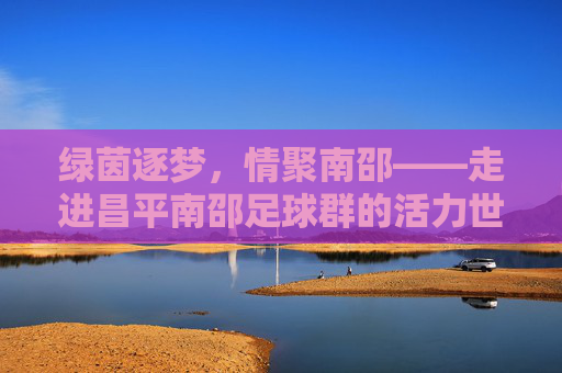 绿茵逐梦，情聚南邵——走进昌平南邵足球群的活力世界