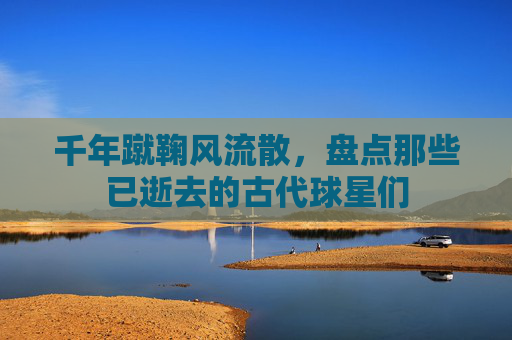 千年蹴鞠风流散,盘点那些已逝去的古代球星们