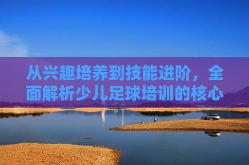 从兴趣培养到技能进阶,全面解析少儿足球培训的核心内容