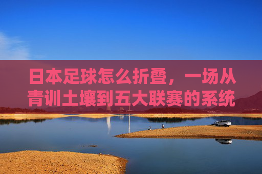 日本足球怎么折叠,一场从青训土壤到五大联赛的系统性重构