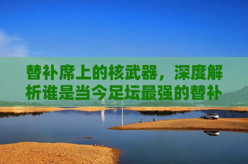 替补席上的核武器，深度解析谁是当今足坛最强的替补中锋？