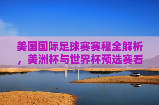 美国国际足球赛赛程全解析,美洲杯与世界杯预选赛看点连连