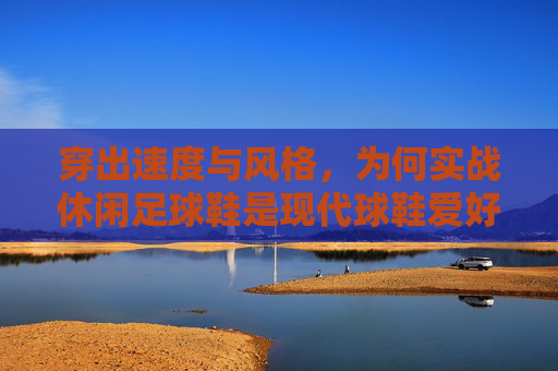 穿出速度与风格，为何实战休闲足球鞋是现代球鞋爱好者的必备之选