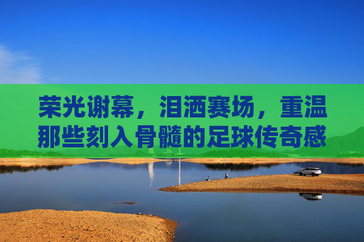 荣光谢幕，泪洒赛场，重温那些刻入骨髓的足球传奇感人时刻