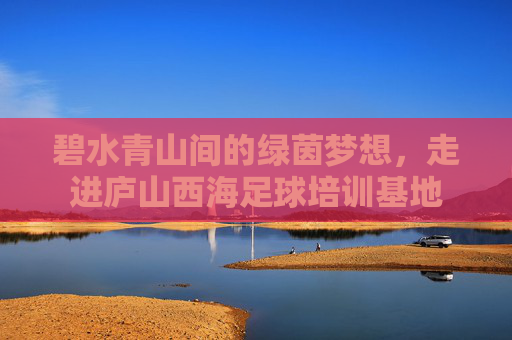 碧水青山间的绿茵梦想,走进庐山西海足球培训基地