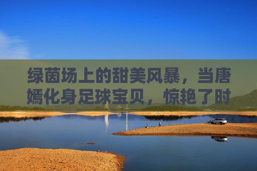 绿茵场上的甜美风暴,当唐嫣化身足球宝贝,惊艳了时光