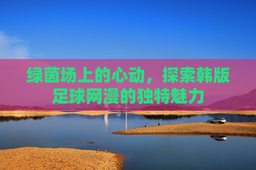 绿茵场上的心动，探索韩版足球网漫的独特魅力