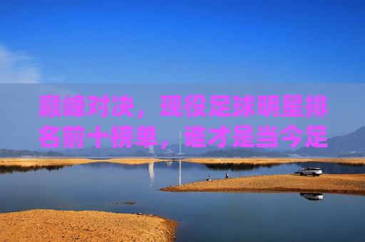 巅峰对决,现役足球明星排名前十榜单,谁才是当今足坛的第一人?