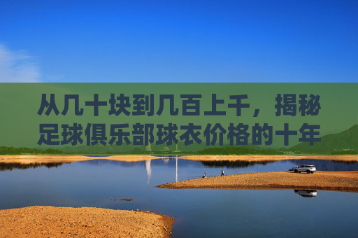 从几十块到几百上千,揭秘足球俱乐部球衣价格的十年变迁