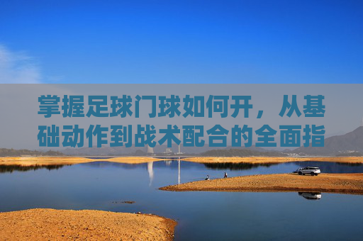 掌握足球门球如何开，从基础动作到战术配合的全面指南