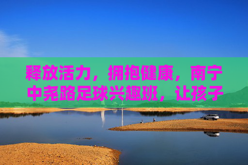 释放活力,拥抱健康,南宁中尧路足球兴趣班,让孩子在绿茵场上快乐成长
