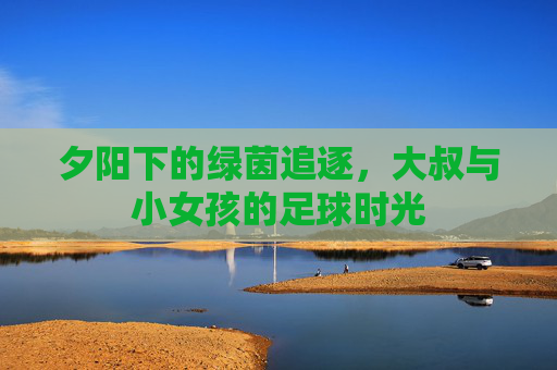 夕阳下的绿茵追逐,大叔与小女孩的足球时光
