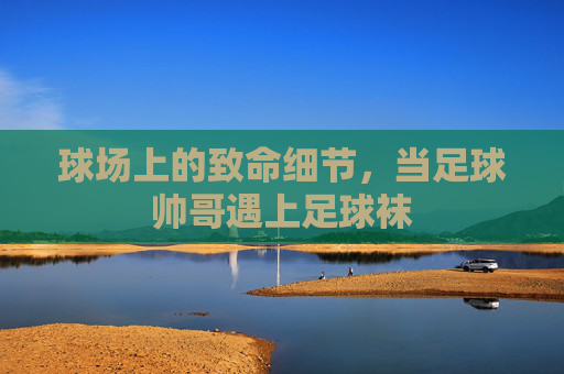 球场上的致命细节,当足球帅哥遇上足球袜