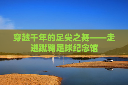 穿越千年的足尖之舞——走进蹴鞠足球纪念馆