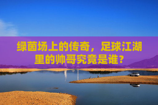 绿茵场上的传奇，足球江湖里的帅哥究竟是谁？