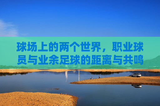 球场上的两个世界,职业球员与业余足球的距离与共鸣