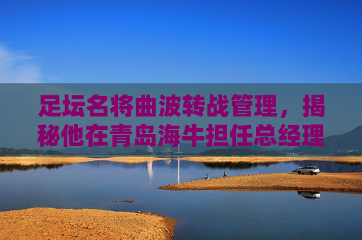 足坛名将曲波转战管理,揭秘他在青岛海牛担任总经理的新征程