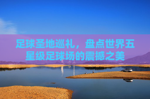 足球圣地巡礼,盘点世界五星级足球场的震撼之美