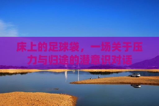 床上的足球袋,一场关于压力与归途的潜意识对话