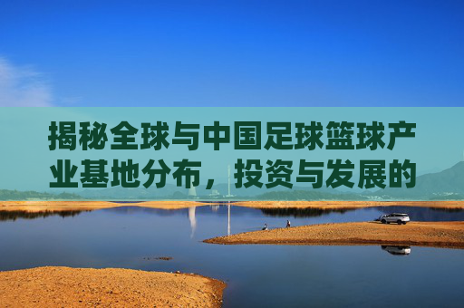 揭秘全球与中国足球篮球产业基地分布,投资与发展的黄金坐标在哪里?
