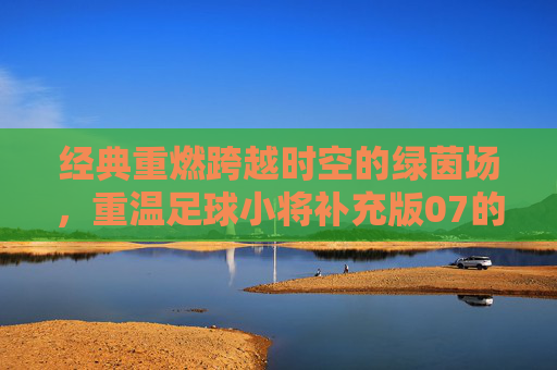 经典重燃跨越时空的绿茵场，重温足球小将补充版07的青春热血与梦想羁绊