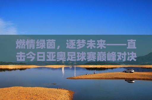 燃情绿茵，逐梦未来——直击今日亚奥足球赛巅峰对决