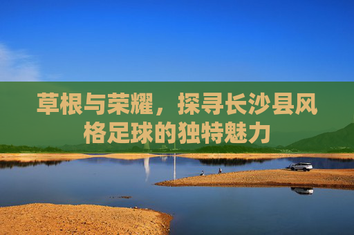 草根与荣耀,探寻长沙县风格足球的独特魅力