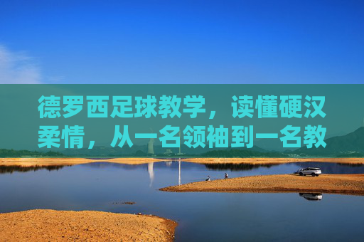 德罗西足球教学,读懂硬汉柔情,从一名领袖到一名教父的进化论