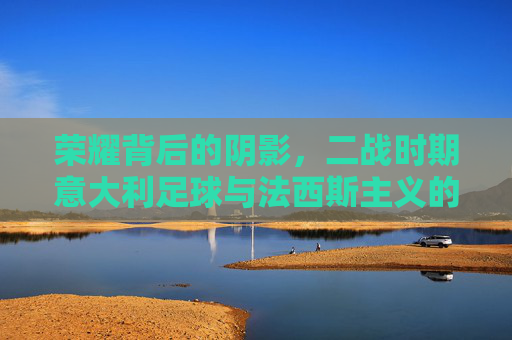 荣耀背后的阴影,二战时期意大利足球与法西斯主义的纠葛