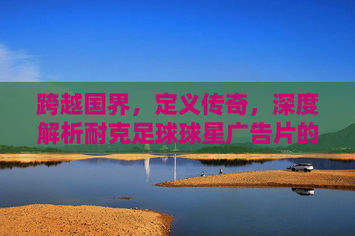 跨越国界,定义传奇,深度解析耐克足球球星广告片的艺术魅力