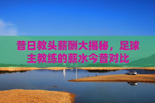昔日教头薪酬大揭秘,足球主教练的薪水今昔对比