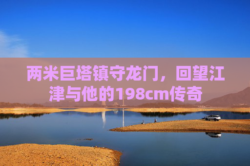 两米巨塔镇守龙门,回望江津与他的198cm传奇