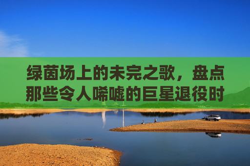 绿茵场上的未完之歌,盘点那些令人唏嘘的巨星退役时刻
