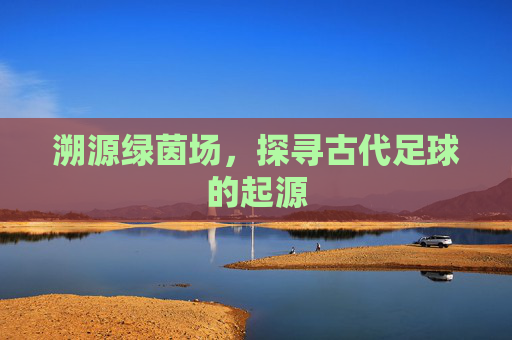 溯源绿茵场，探寻古代足球的起源