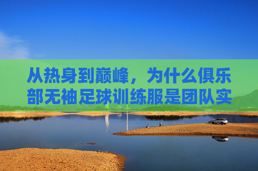 从热身到巅峰,为什么俱乐部无袖足球训练服是团队实力的关键装备