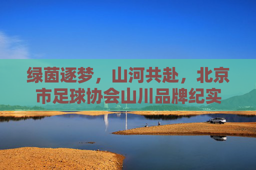 绿茵逐梦,山河共赴,北京市足球协会山川品牌纪实