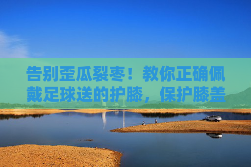告别歪瓜裂枣!教你正确佩戴足球送的护膝,保护膝盖更有效