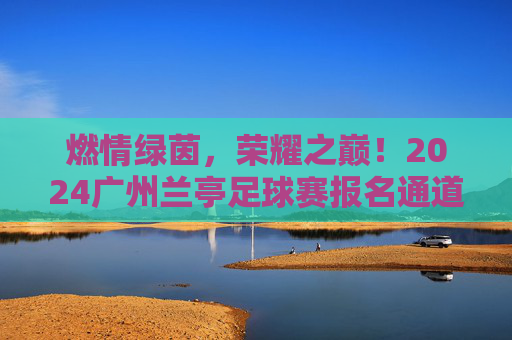 燃情绿茵,荣耀之巅!2024广州兰亭足球赛报名通道火热开启