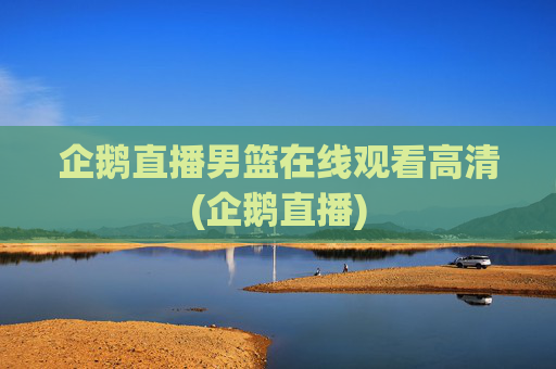 企鹅直播男篮在线观看高清(企鹅直播)
