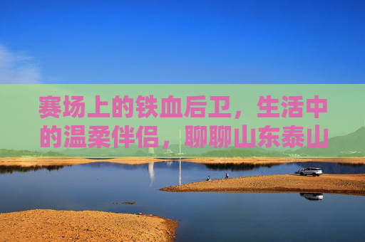 赛场上的铁血后卫,生活中的温柔伴侣,聊聊山东泰山王彤的甜蜜爱情