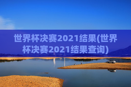 世界杯决赛2021结果(世界杯决赛2021结果查询)