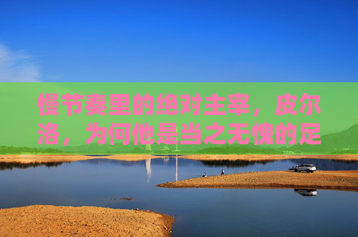 慢节奏里的绝对主宰，皮尔洛，为何他是当之无愧的足球巨星？